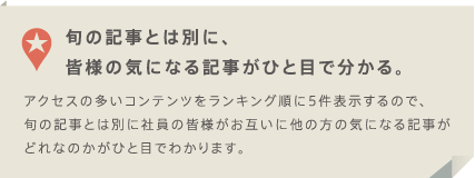 旬の記事とは別に、皆様の気になる記事がひと目で分かる。アクセスの多いコンテンツをランキング順に5件表示するので、旬の記事とは別に社員の皆様がお互いに他の方の気になる記事がどれなのかがひと目でわかります。