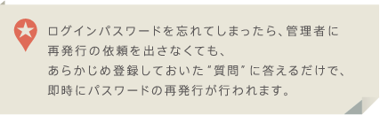 ログインパスワードを忘れてしまったら、管理者に再発行の依頼を出さなくても、あらかじめ登録しておいた質問に答えるだけで、即時にパスワードの再発行が行われます。