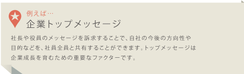 例えば・・・企業トップメッセージ 社長や役員のメッセージを訴求することで、自社の今後の方向性や目的などを、社員全員と共有することができます。トップメッセージは企業成長を育むための重要なファクターです。