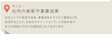 社内コンペの発表や表彰、事業成果やサクセス事例などを訴求することで、社員のモチベーションアップが図れます。また社員個々の自己目標設定にもつながります。