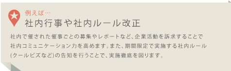 社内で催された催事ごとの募集やレポートなど、企業活動を訴求することで社内コミュニケーション力を高めます。また、期間限定で実施する社内ルール(クールビズなど)の告知を行うことで、実施徹底を図ります。