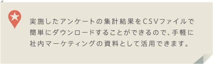 実施したアンケートの集計結果をCSVファイルで簡単にダウンロードすることができるので、手軽に社内マーケティングの資料として活用できます。